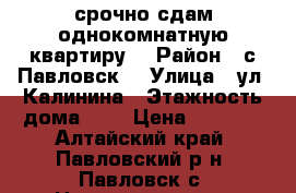 срочно сдам однокомнатную квартиру  › Район ­ с Павловск  › Улица ­ ул. Калинина › Этажность дома ­ 2 › Цена ­ 7 500 - Алтайский край, Павловский р-н, Павловск с. Недвижимость » Квартиры аренда   . Алтайский край